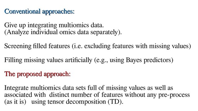 Conventional approaches:
Conventional approaches:
Give up integrating multiomics data.
(Analyze individual omics data separately).
Screening filled features (i.e. excluding features with missing values)
Filling missing values artificially (e.g., using Bayes predictors)
The proposed approach:
The proposed approach:
Integrate multiomics data sets full of missing values as well as
associated with distinct number of features without any pre-process
(as it is) using tensor decomposition (TD).
