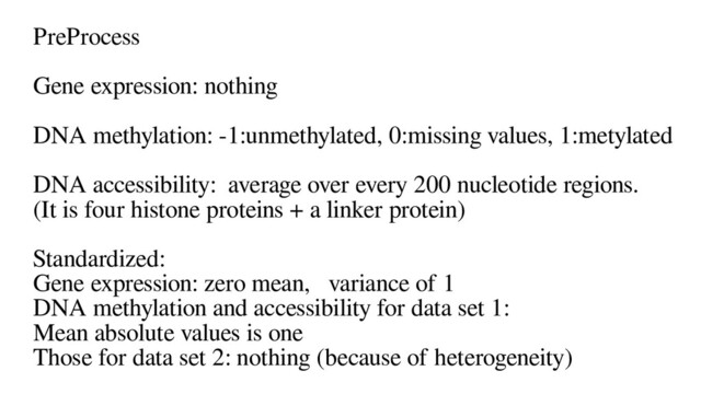 PreProcess
Gene expression: nothing
DNA methylation: -1:unmethylated, 0:missing values, 1:metylated
DNA accessibility: average over every 200 nucleotide regions.
(It is four histone proteins + a linker protein)
Standardized:
Gene expression: zero mean, variance of 1
DNA methylation and accessibility for data set 1:
Mean absolute values is one
Those for data set 2: nothing (because of heterogeneity)
