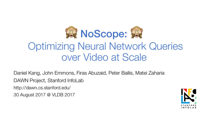  NoScope:

Optimizing Neural Network Queries
over Video at Scale
Daniel Kang, John Emmons, Firas Abuzaid, Peter Bailis, Matei Zaharia
DAWN Project, Stanford InfoLab
http://dawn.cs.stanford.edu/
30 August 2017 @ VLDB 2017
