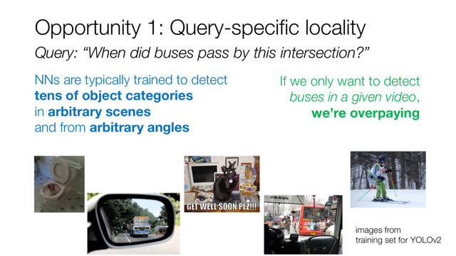 NNs are typically trained to detect
tens of object categories
in arbitrary scenes
and from arbitrary angles
images from
training set for YOLOv2
Query: “When did buses pass by this intersection?”
Opportunity 1: Query-specific locality
If we only want to detect
buses in a given video,
we’re overpaying

