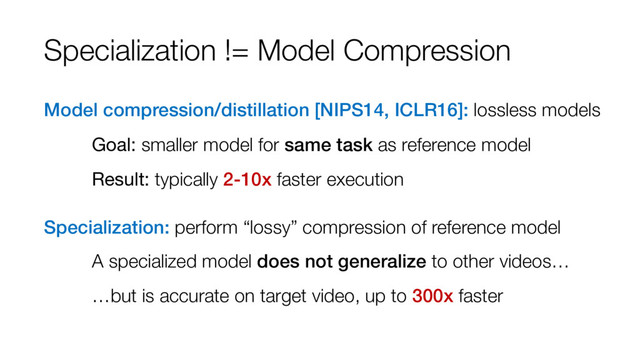 Specialization != Model Compression
Model compression/distillation [NIPS14, ICLR16]: lossless models
Goal: smaller model for same task as reference model
Result: typically 2-10x faster execution
Specialization: perform “lossy” compression of reference model
A specialized model does not generalize to other videos…
…but is accurate on target video, up to 300x faster
