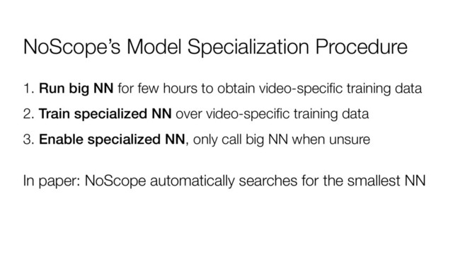 NoScope’s Model Specialization Procedure
1. Run big NN for few hours to obtain video-specific training data
2. Train specialized NN over video-specific training data
3. Enable specialized NN, only call big NN when unsure
In paper: NoScope automatically searches for the smallest NN
