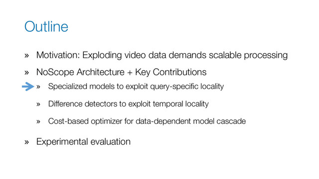 Outline
» Motivation: Exploding video data demands scalable processing
» NoScope Architecture + Key Contributions
» Specialized models to exploit query-specific locality
» Difference detectors to exploit temporal locality
» Cost-based optimizer for data-dependent model cascade
» Experimental evaluation
