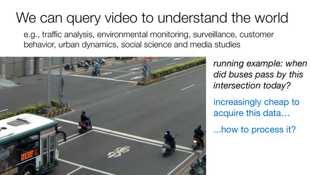 We can query video to understand the world
e.g., traffic analysis, environmental monitoring, surveillance, customer
behavior, urban dynamics, social science and media studies
running example: when
did buses pass by this
intersection today?
increasingly cheap to
acquire this data…
...how to process it?
