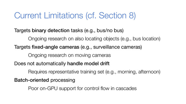 Current Limitations (cf. Section 8)
Targets binary detection tasks (e.g., bus/no bus)
Ongoing research on also locating objects (e.g., bus location)
Targets fixed-angle cameras (e.g., surveillance cameras)
Ongoing research on moving cameras
Does not automatically handle model drift
Requires representative training set (e.g., morning, afternoon)
Batch-oriented processing
Poor on-GPU support for control flow in cascades
