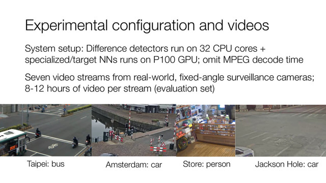 Experimental configuration and videos
System setup: Difference detectors run on 32 CPU cores +
specialized/target NNs runs on P100 GPU; omit MPEG decode time
Seven video streams from real-world, fixed-angle surveillance cameras;
8-12 hours of video per stream (evaluation set)
Taipei: bus Amsterdam: car Store: person Jackson Hole: car
