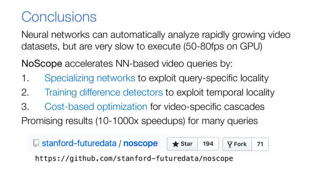 Conclusions
Neural networks can automatically analyze rapidly growing video
datasets, but are very slow to execute (50-80fps on GPU)
NoScope accelerates NN-based video queries by:
1. Specializing networks to exploit query-specific locality
2. Training difference detectors to exploit temporal locality
3. Cost-based optimization for video-specific cascades
Promising results (10-1000x speedups) for many queries
https://github.com/stanford-futuredata/noscope
