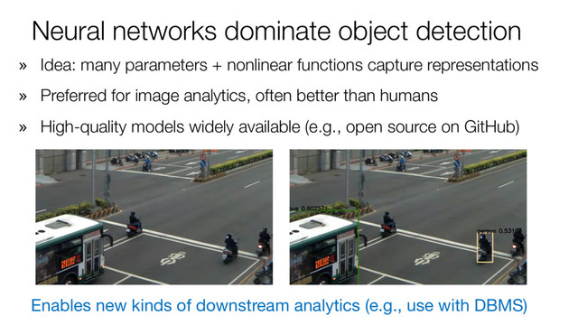 Neural networks dominate object detection
» Idea: many parameters + nonlinear functions capture representations
» Preferred for image analytics, often better than humans
» High-quality models widely available (e.g., open source on GitHub)
Enables new kinds of downstream analytics (e.g., use with DBMS)
