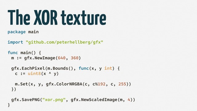 The XOR texture
package main
import "github.com/peterhellberg/gfx"
func main() {
m := gfx.NewImage(640, 360)
gfx.EachPixel(m.Bounds(), func(x, y int) {
c := uint8(x ^ y)
m.Set(x, y, gfx.ColorNRGBA(c, c%192, c, 255))
})
gfx.SavePNG("xor.png", gfx.NewScaledImage(m, 4))
}
