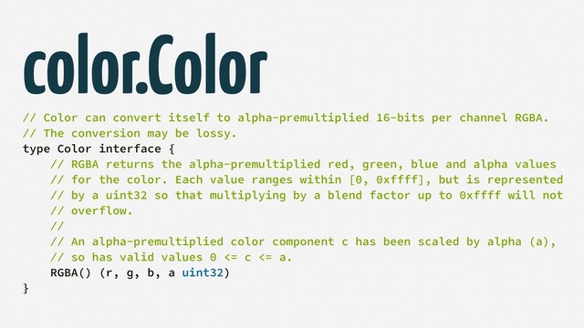 color.Color
// Color can convert itself to alpha-premultiplied 16-bits per channel RGBA.
// The conversion may be lossy.
type Color interface {
// RGBA returns the alpha-premultiplied red, green, blue and alpha values
// for the color. Each value ranges within [0, 0xffff], but is represented
// by a uint32 so that multiplying by a blend factor up to 0xffff will not
// overflow.
//
// An alpha-premultiplied color component c has been scaled by alpha (a),
// so has valid values 0 <= c <= a.
RGBA() (r, g, b, a uint32)
}
