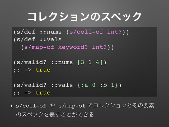ίϨΫγϣϯͷεϖοΫ
‣ s/coll-of ΍ s/map-ofͰίϨΫγϣϯͱͦͷཁૉ
ͷεϖοΫΛද͢͜ͱ͕Ͱ͖Δ
(s/def ::nums (s/coll-of int?))
(s/def ::vals
(s/map-of keyword? int?))
(s/valid? ::nums [3 1 4])
;; => true
(s/valid? ::vals {:a 0 :b 1})
;; => true
