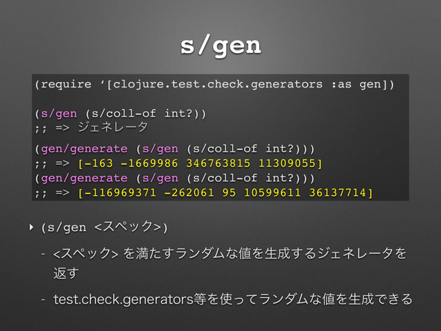 s/gen
‣ (s/gen <εϖοΫ>)
 εϖοΫΛຬͨ͢ϥϯμϜͳ஋Λੜ੒͢ΔδΣωϨʔλΛ
ฦ͢
 UFTUDIFDLHFOFSBUPST౳Λ࢖ͬͯϥϯμϜͳ஋Λੜ੒Ͱ͖Δ
(require ‘[clojure.test.check.generators :as gen])
(s/gen (s/coll-of int?))
;; => δΣωϨʔλ
(gen/generate (s/gen (s/coll-of int?)))
;; => [-163 -1669986 346763815 11309055]
(gen/generate (s/gen (s/coll-of int?)))
;; => [-116969371 -262061 95 10599611 36137714]
