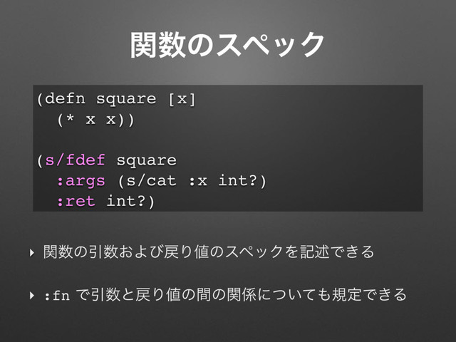 ؔ਺ͷεϖοΫ
‣ ؔ਺ͷҾ਺͓Αͼ໭Γ஋ͷεϖοΫΛهड़Ͱ͖Δ
‣ :fnͰҾ਺ͱ໭Γ஋ͷؒͷؔ܎ʹ͍ͭͯ΋نఆͰ͖Δ
(defn square [x]
(* x x))
(s/fdef square
:args (s/cat :x int?)
:ret int?)
