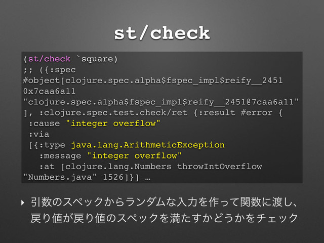 st/check
‣ Ҿ਺ͷεϖοΫ͔ΒϥϯμϜͳೖྗΛ࡞ͬͯؔ਺ʹ౉͠ɺ
໭Γ஋͕໭Γ஋ͷεϖοΫΛຬ͔ͨ͢Ͳ͏͔ΛνΣοΫ
(st/check `square)
;; ({:spec
#object[clojure.spec.alpha$fspec_impl$reify__2451
0x7caa6a11
"clojure.spec.alpha$fspec_impl$reify__2451@7caa6a11"
], :clojure.spec.test.check/ret {:result #error {
:cause "integer overflow"
:via
[{:type java.lang.ArithmeticException
:message "integer overflow"
:at [clojure.lang.Numbers throwIntOverflow
"Numbers.java" 1526]}] …
