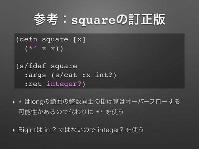 ࢀߟɿsquareͷగਖ਼൛
‣ *͸MPOHͷൣғͷ੔਺ಉ࢜ͷֻ͚ࢉ͸Φʔόʔϑϩʔ͢Δ
Մೳੑ͕͋ΔͷͰ୅ΘΓʹ*’Λ࢖͏
‣ #JH*OU͸JOU Ͱ͸ͳ͍ͷͰJOUFHFS Λ࢖͏
(defn square [x]
(*’ x x))
(s/fdef square
:args (s/cat :x int?)
:ret integer?)
