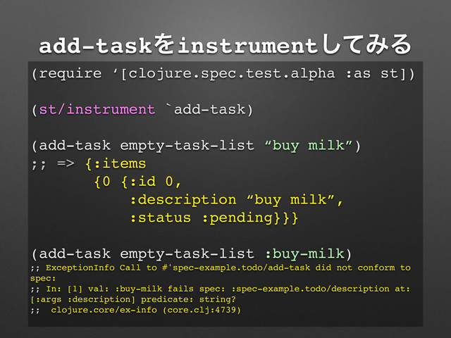 add-taskΛinstrumentͯ͠ΈΔ
(require ‘[clojure.spec.test.alpha :as st])
(st/instrument `add-task)
(add-task empty-task-list “buy milk”)
;; => {:items
{0 {:id 0,
:description “buy milk”,
:status :pending}}}
(add-task empty-task-list :buy-milk)
;; ExceptionInfo Call to #'spec-example.todo/add-task did not conform to
spec:
;; In: [1] val: :buy-milk fails spec: :spec-example.todo/description at:
[:args :description] predicate: string?
;; clojure.core/ex-info (core.clj:4739)
