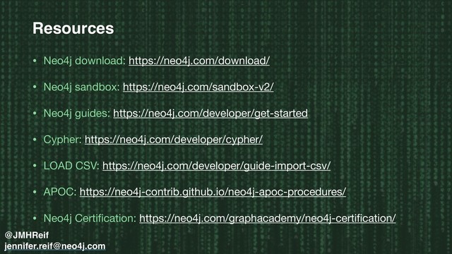 Resources
• Neo4j download: https://neo4j.com/download/

• Neo4j sandbox: https://neo4j.com/sandbox-v2/

• Neo4j guides: https://neo4j.com/developer/get-started

• Cypher: https://neo4j.com/developer/cypher/

• LOAD CSV: https://neo4j.com/developer/guide-import-csv/

• APOC: https://neo4j-contrib.github.io/neo4j-apoc-procedures/

• Neo4j Certiﬁcation: https://neo4j.com/graphacademy/neo4j-certiﬁcation/
@JMHReif
jennifer.reif@neo4j.com
