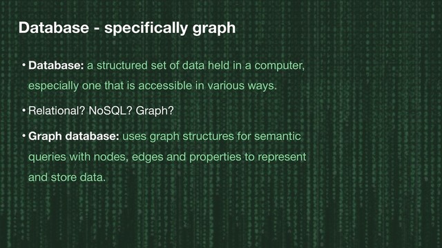 Database - speciﬁcally graph
• Database: a structured set of data held in a computer,
especially one that is accessible in various ways.
• Relational? NoSQL? Graph?

• Graph database: uses graph structures for semantic
queries with nodes, edges and properties to represent
and store data.
