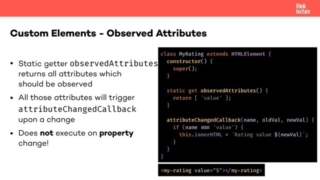 • Static getter observedAttributes
returns all attributes which
should be observed
• All those attributes will trigger
attributeChangedCallback
upon a change
• Does not execute on property
change!
Custom Elements - Observed Attributes
class MyRating extends HTMLElement {
constructor() {
super();
}
static get observedAttributes() {
return [ 'value' ];
}
attributeChangedCallback(name, oldVal, newVal) {
if (name !!=== 'value') {
this.innerHTML = `Rating value ${newVal}`;
}
}
}
!
