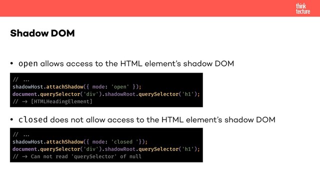 • open allows access to the HTML element’s shadow DOM
• closed does not allow access to the HTML element’s shadow DOM
Shadow DOM
!// !!...
shadowHost.attachShadow({ mode: 'open' });
document.querySelector('div').shadowRoot.querySelector('h1');
!// !-> [HTMLHeadingElement]
!// !!...
shadowHost.attachShadow({ mode: 'closed '});
document.querySelector('div').shadowRoot.querySelector('h1');
!// !-> Can not read 'querySelector' of null
