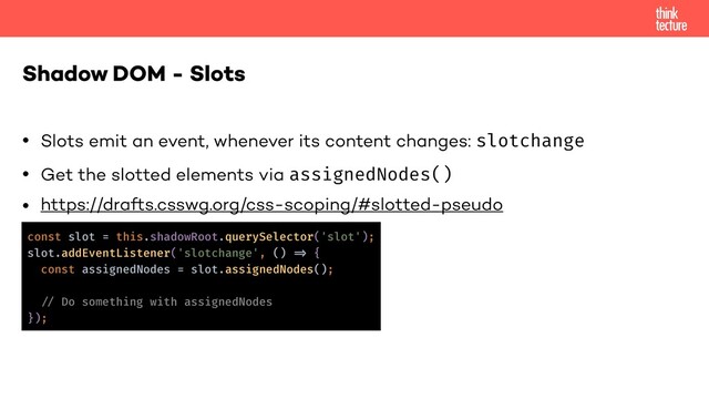 • Slots emit an event, whenever its content changes: slotchange
• Get the slotted elements via assignedNodes()
• https://drafts.csswg.org/css-scoping/#slotted-pseudo
Shadow DOM - Slots
const slot = this.shadowRoot.querySelector('slot');
slot.addEventListener('slotchange', () !=> {
const assignedNodes = slot.assignedNodes();
!// Do something with assignedNodes
});

