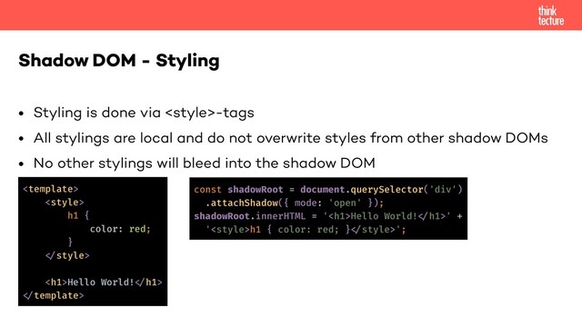 • Styling is done via -tags
• All stylings are local and do not overwrite styles from other shadow DOMs
• No other stylings will bleed into the shadow DOM
Shadow DOM - Styling
<template>
<style>
h1 {
color: red;
}
!
<h1>Hello World!!</h1>
!
const shadowRoot = document.querySelector('div')
.attachShadow({ mode: 'open' });
shadowRoot.innerHTML = '<h1>Hello World!!</h1>' +
'h1 { color: red; }!';
