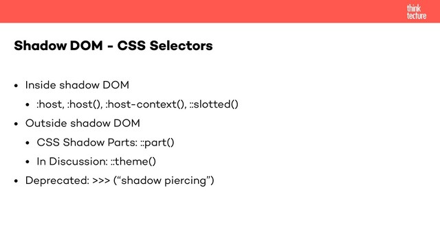 • Inside shadow DOM
• :host, :host(), :host-context(), ::slotted()
• Outside shadow DOM
• CSS Shadow Parts: ::part()
• In Discussion: ::theme()
• Deprecated: >>> (“shadow piercing”)
Shadow DOM - CSS Selectors
