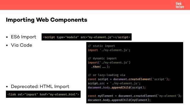 • ES6 Import
• Via Code
• Deprecated: HTML Import
Importing Web Components

!
!// static import
import './my-element.js';
!// dynamic import
import('./my-element.js')
.then(!!...);
!// or lazy-loading via
const script = document.createElement('script');
script.src = './my-element.js';
document.body.appendChild(script);
const myElement = document.createElement('my-element');
document.body.appendChild(myElement);
