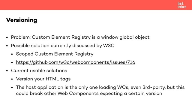 • Problem: Custom Element Registry is a window global object
• Possible solution currently discussed by W3C
• Scoped Custom Element Registry
• https://github.com/w3c/webcomponents/issues/716
• Current usable solutions
• Version your HTML tags
• The host application is the only one loading WCs, even 3rd-party, but this
could break other Web Components expecting a certain version
Versioning

