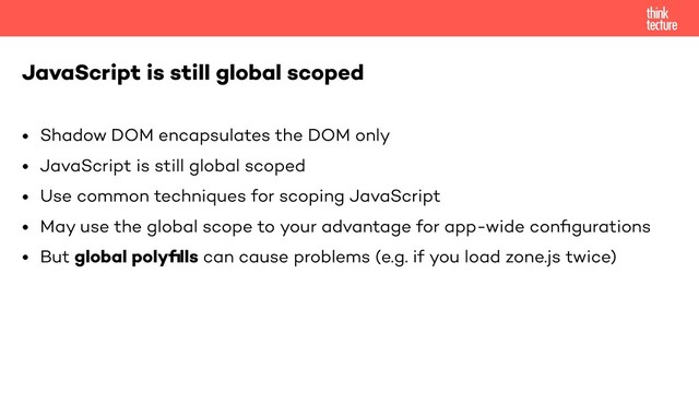 • Shadow DOM encapsulates the DOM only
• JavaScript is still global scoped
• Use common techniques for scoping JavaScript
• May use the global scope to your advantage for app-wide conﬁgurations
• But global polyﬁlls can cause problems (e.g. if you load zone.js twice)
JavaScript is still global scoped
