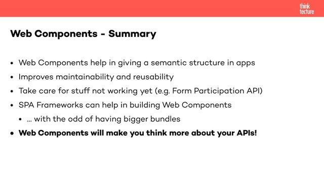• Web Components help in giving a semantic structure in apps
• Improves maintainability and reusability
• Take care for stuff not working yet (e.g. Form Participation API)
• SPA Frameworks can help in building Web Components
• … with the odd of having bigger bundles
• Web Components will make you think more about your APIs!
Web Components - Summary
