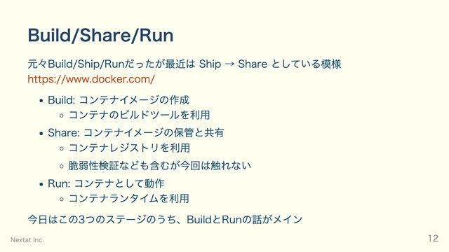 Build/Share/Run
元々Build/Ship/Runだったが最近は Ship → Share としている模様
https://www.docker.com/
Build: コンテナイメージの作成
コンテナのビルドツールを利用
Share: コンテナイメージの保管と共有
コンテナレジストリを利用
脆弱性検証なども含むが今回は触れない
Run: コンテナとして動作
コンテナランタイムを利用
今日はこの3つのステージのうち、BuildとRunの話がメイン
Nextat Inc. 12
