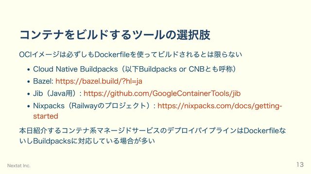 コンテナをビルドするツールの選択肢
OCIイメージは必ずしもDockerfileを使ってビルドされるとは限らない
Cloud Native Buildpacks（以下Buildpacks or CNBとも呼称）
Bazel: https://bazel.build/?hl=ja
Jib（Java用）: https://github.com/GoogleContainerTools/jib
Nixpacks（Railwayのプロジェクト）: https://nixpacks.com/docs/getting-
started
本日紹介するコンテナ系マネージドサービスのデプロイパイプラインはDockerfileな
いしBuildpacksに対応している場合が多い
Nextat Inc. 13
