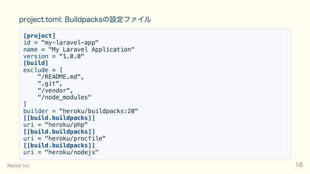 project.toml: Buildpacksの設定ファイル
[project]
id = "my-laravel-app"
name = "My Laravel Application"
version = "1.0.0"
[build]
exclude = [
"/README.md",
".git",
"/vendor",
"/node_modules"
]
builder = "heroku/buildpacks:20"
[[build.buildpacks]]
uri = "heroku/php"
[[build.buildpacks]]
uri = "heroku/procfile"
[[build.buildpacks]]
uri = "heroku/nodejs"
Nextat Inc. 16
