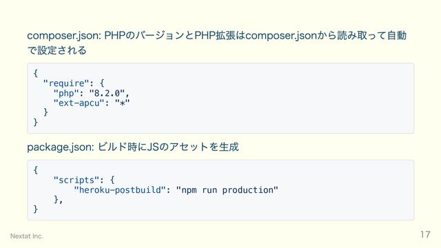 composer.json: PHPのバージョンとPHP拡張はcomposer.jsonから読み取って自動
で設定される
{
"require": {
"php": "8.2.0",
"ext-apcu": "*"
}
}
package.json: ビルド時にJSのアセットを生成
{
"scripts": {
"heroku-postbuild": "npm run production"
},
}
Nextat Inc. 17
