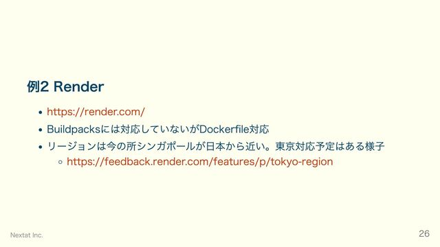 例2 Render
https://render.com/
Buildpacksには対応していないがDockerfile対応
リージョンは今の所シンガポールが日本から近い。東京対応予定はある様子
https://feedback.render.com/features/p/tokyo-region
Nextat Inc. 26
