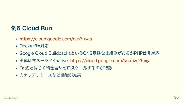 例6 Cloud Run
https://cloud.google.com/run?hl=ja
Dockerfile対応
Google Cloud BuildpacksというCNB準拠な仕組みがあるがPHPは非対応
実体はマネージドKnative: https://cloud.google.com/knative?hl=ja
FaaSと同じく料金含めゼロスケールするのが特徴
カナリアリリースなど機能が充実
Nextat Inc. 30
