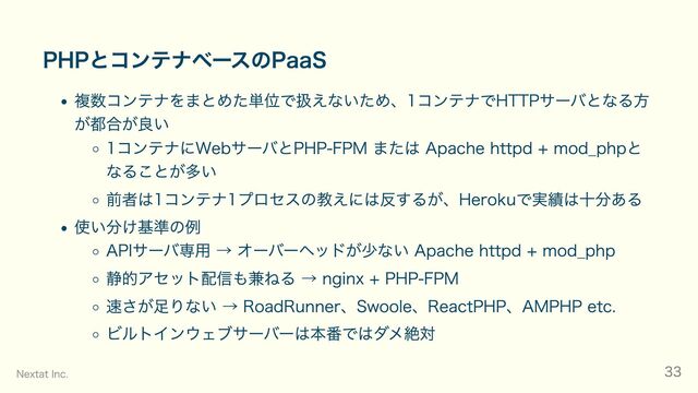 PHPとコンテナベースのPaaS
複数コンテナをまとめた単位で扱えないため、1コンテナでHTTPサーバとなる方
が都合が良い
1コンテナにWebサーバとPHP-FPM または Apache httpd + mod_phpと
なることが多い
前者は1コンテナ1プロセスの教えには反するが、Herokuで実績は十分ある
使い分け基準の例
APIサーバ専用 → オーバーヘッドが少ない Apache httpd + mod_php
静的アセット配信も兼ねる → nginx + PHP-FPM
速さが足りない → RoadRunner、Swoole、ReactPHP、AMPHP etc.
ビルトインウェブサーバーは本番ではダメ絶対
Nextat Inc. 33

