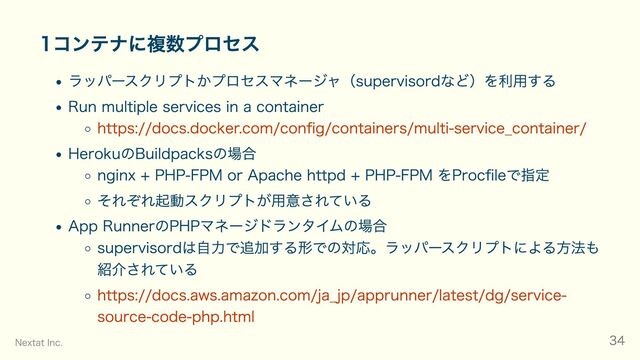 1コンテナに複数プロセス
ラッパースクリプトかプロセスマネージャ（supervisordなど）を利用する
Run multiple services in a container
https://docs.docker.com/config/containers/multi-service_container/
HerokuのBuildpacksの場合
nginx + PHP-FPM or Apache httpd + PHP-FPM をProcfileで指定
それぞれ起動スクリプトが用意されている
App RunnerのPHPマネージドランタイムの場合
supervisordは自力で追加する形での対応。ラッパースクリプトによる方法も
紹介されている
https://docs.aws.amazon.com/ja_jp/apprunner/latest/dg/service-
source-code-php.html
Nextat Inc. 34
