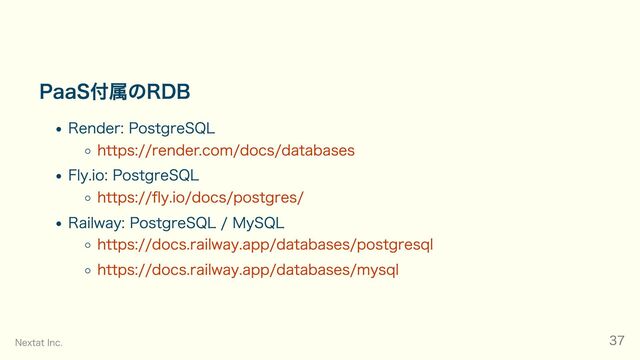 PaaS付属のRDB
Render: PostgreSQL
https://render.com/docs/databases
Fly.io: PostgreSQL
https://fly.io/docs/postgres/
Railway: PostgreSQL / MySQL
https://docs.railway.app/databases/postgresql
https://docs.railway.app/databases/mysql
Nextat Inc. 37
