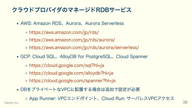クラウドプロバイダのマネージドRDBサービス
AWS: Amazon RDS、Aurora、Aurora Serverless
https://aws.amazon.com/jp/rds/
https://aws.amazon.com/jp/rds/aurora/
https://aws.amazon.com/jp/rds/aurora/serverless/
GCP: Cloud SQL、AlloyDB for PostgreSQL、Cloud Spanner
https://cloud.google.com/sql?hl=ja
https://cloud.google.com/alloydb?hl=ja
https://cloud.google.com/spanner?hl=ja
DBをプライベートなVPCに配置する場合は追加で設定が必要
App Runner: VPCエンドポイント、Cloud Run: サーバレスVPCアクセス
Nextat Inc. 38
