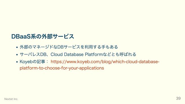 DBaaS系の外部サービス
外部のマネージドなDBサービスを利用する手もある
サーバレスDB、Cloud Database Platformなどとも呼ばれる
Koyebの記事： https://www.koyeb.com/blog/which-cloud-database-
platform-to-choose-for-your-applications
Nextat Inc. 39
