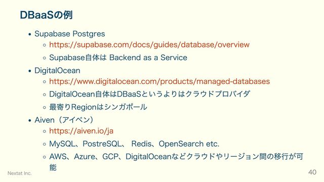 DBaaSの例
Supabase Postgres
https://supabase.com/docs/guides/database/overview
Supabase自体は Backend as a Service
DigitalOcean
https://www.digitalocean.com/products/managed-databases
DigitalOcean自体はDBaaSというよりはクラウドプロバイダ
最寄りRegionはシンガポール
Aiven（アイベン）
https://aiven.io/ja
MySQL、PostreSQL、 Redis、OpenSearch etc.
AWS、Azure、GCP、DigitalOceanなどクラウドやリージョン間の移行が可
能
Nextat Inc. 40
