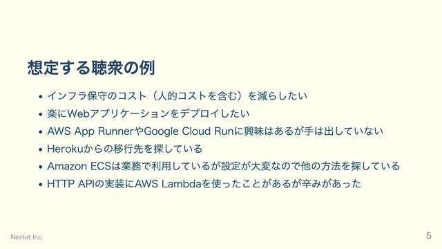 想定する聴衆の例
インフラ保守のコスト（人的コストを含む）を減らしたい
楽にWebアプリケーションをデプロイしたい
AWS App RunnerやGoogle Cloud Runに興味はあるが手は出していない
Herokuからの移行先を探している
Amazon ECSは業務で利用しているが設定が大変なので他の方法を探している
HTTP APIの実装にAWS Lambdaを使ったことがあるが辛みがあった
Nextat Inc. 5
