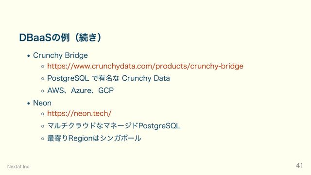 DBaaSの例（続き）
Crunchy Bridge
https://www.crunchydata.com/products/crunchy-bridge
PostgreSQL で有名な Crunchy Data
AWS、Azure、GCP
Neon
https://neon.tech/
マルチクラウドなマネージドPostgreSQL
最寄りRegionはシンガポール
Nextat Inc. 41

