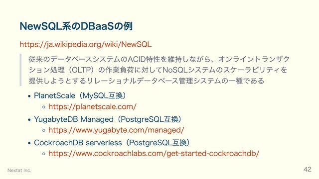 NewSQL系のDBaaSの例
https://ja.wikipedia.org/wiki/NewSQL
従来のデータベースシステムのACID特性を維持しながら、オンライントランザク
ション処理（OLTP）の作業負荷に対してNoSQLシステムのスケーラビリティを
提供しようとするリレーショナルデータベース管理システムの一種である
PlanetScale（MySQL互換）
https://planetscale.com/
YugabyteDB Managed（PostgreSQL互換）
https://www.yugabyte.com/managed/
CockroachDB serverless（PostgreSQL互換）
https://www.cockroachlabs.com/get-started-cockroachdb/
Nextat Inc. 42
