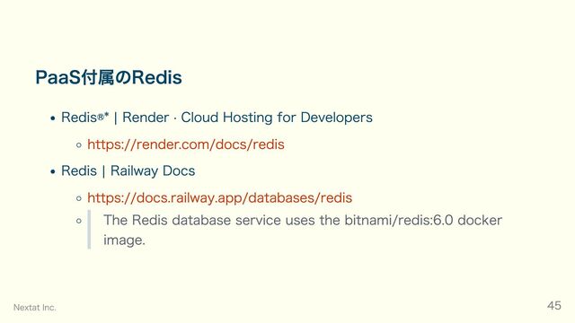 PaaS付属のRedis
Redis®* | Render · Cloud Hosting for Developers
https://render.com/docs/redis
Redis | Railway Docs
https://docs.railway.app/databases/redis
The Redis database service uses the bitnami/redis:6.0 docker
image.
Nextat Inc. 45

