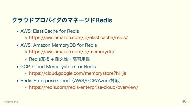 クラウドプロバイダのマネージドRedis
AWS: ElastiCache for Redis
https://aws.amazon.com/jp/elasticache/redis/
AWS: Amazon MemoryDB for Redis
https://aws.amazon.com/jp/memorydb/
Redis互換 + 耐久性・高可用性
GCP: Cloud Memorystore for Redis
https://cloud.google.com/memorystore?hl=ja
Redis Enterprise Cloud（AWS/GCP/Azure対応）
https://redis.com/redis-enterprise-cloud/overview/
Nextat Inc. 46
