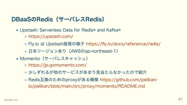 DBaaSのRedis（サーバレスRedis）
Upstash: Serverless Data for Redis® and Kafka®
https://upstash.com/
Fly.io は Upstash推奨の様子 https://fly.io/docs/reference/redis/
日本リージョンあり（AWSのap-northeast-1）
Momento（サーバレスキャッシュ）
https://jp.gomomento.com/
少しずれるが他のサービスがあまり見当たらなかったので紹介
Redis互換のためのproxyがある模様 https://github.com/pelikan-
io/pelikan/blob/main/src/proxy/momento/README.md
Nextat Inc. 47
