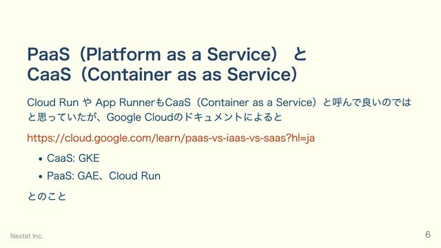 PaaS（Platform as a Service） と
CaaS（Container as as Service）
Cloud Run や App RunnerもCaaS（Container as a Service）と呼んで良いのでは
と思っていたが、Google Cloudのドキュメントによると
https://cloud.google.com/learn/paas-vs-iaas-vs-saas?hl=ja
CaaS: GKE
PaaS: GAE、Cloud Run
とのこと
Nextat Inc. 6
